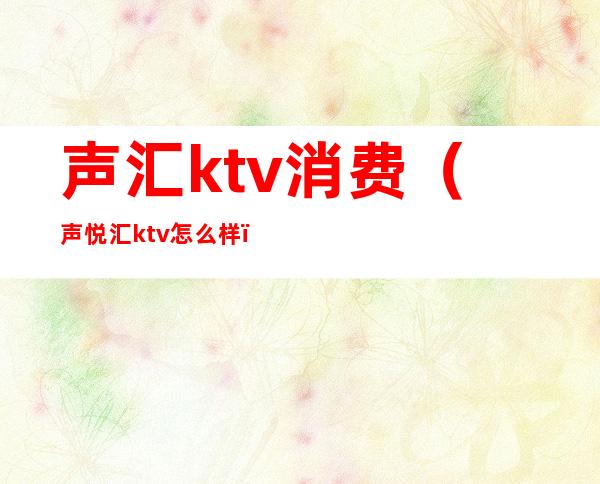 声汇ktv消费（声悦汇ktv怎么样）