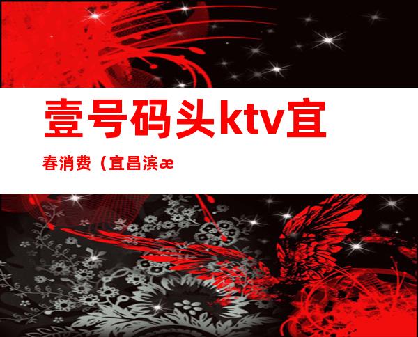 壹号码头ktv宜春消费（宜昌滨江一号ktv怎么消费的）