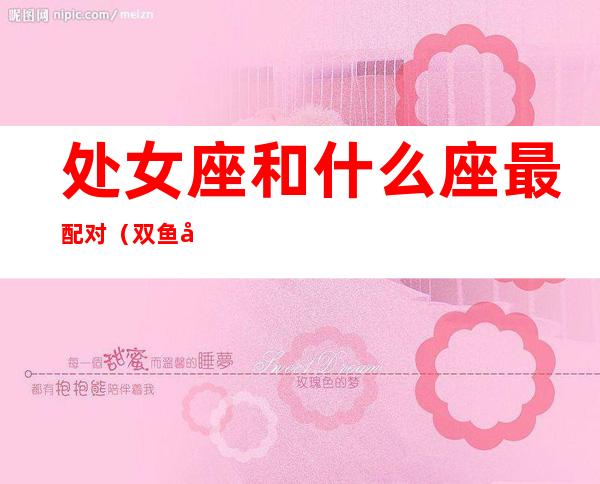 处女座和什么座最配对（双鱼座和什么座最配对）