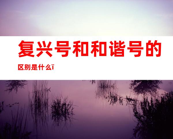 复兴号和和谐号的区别是什么（复兴号和和谐号有什么区别）