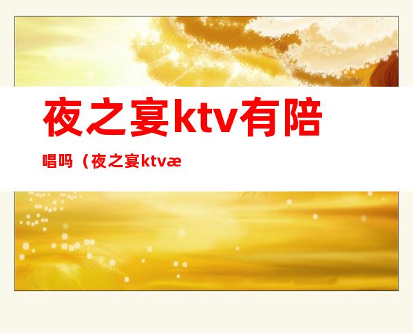 夜之宴ktv有陪唱吗（夜之宴ktv有陪唱吗多少钱）