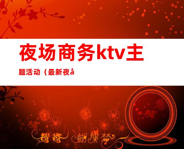 夜场商务ktv主题活动（最新夜场活动主题）