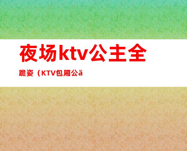 夜场ktv公主全跪姿（KTV包厢公主现场）