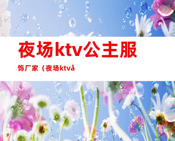 夜场ktv公主服饰厂家（夜场ktv公主招聘）