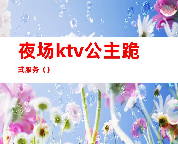 夜场ktv公主跪式服务（）