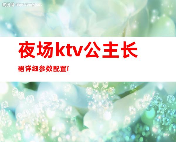 夜场ktv公主长裙详细参数配置（ktv公主服装图片大全2019）