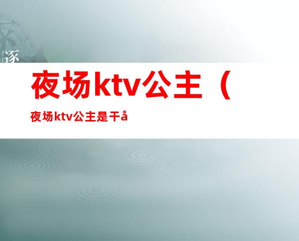 夜场ktv公主（夜场ktv公主是干嘛的）