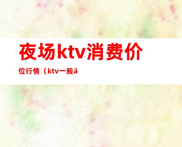 夜场ktv消费价位行情（ktv一般价格多少）