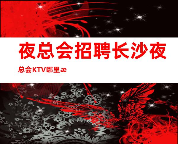 夜总会招聘长沙夜总会KTV哪里招聘员工？日薪1.2-1.8不压单