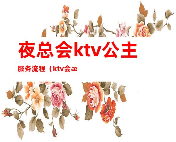 夜总会ktv公主服务流程（ktv会所公主都做些什么）