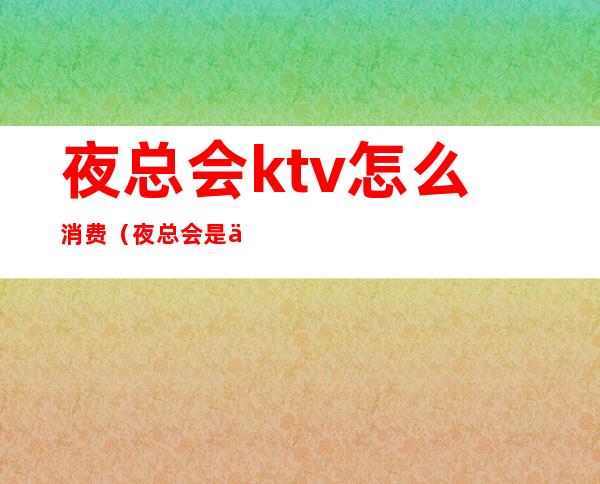 夜总会ktv怎么消费（夜总会是不是ktv）