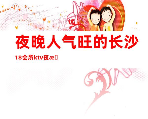 夜晚人气旺的长沙18会所ktv夜总会KTV消费价格详情