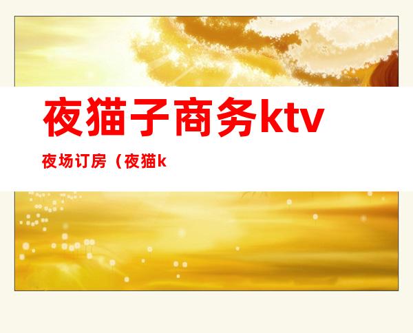 夜猫子商务ktv夜场订房（夜猫ktv电话）