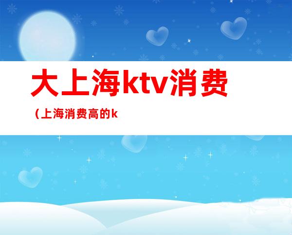 大上海ktv消费（上海消费高的ktv）