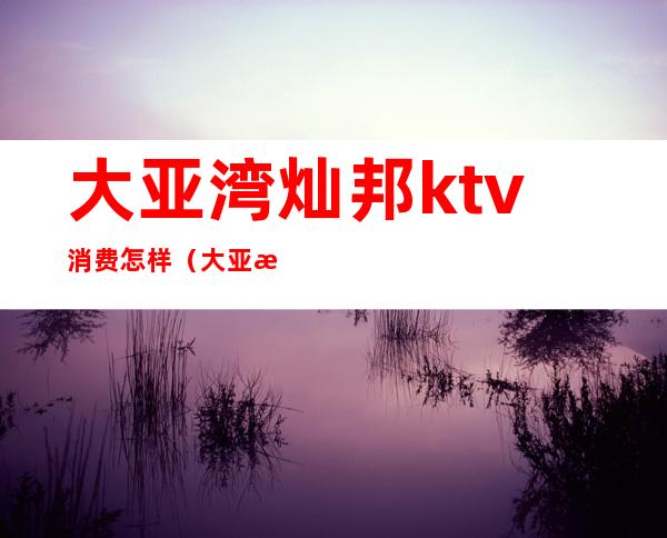 大亚湾灿邦ktv消费怎样（大亚湾灿邦欢唱KTV）