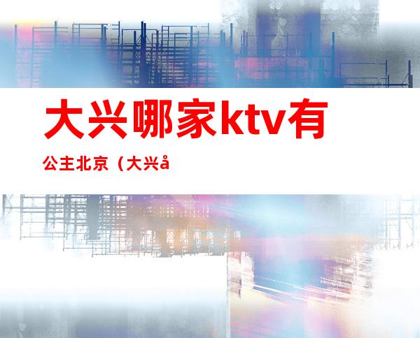 大兴哪家ktv有公主北京（大兴区南北朝ktv有没有公主）