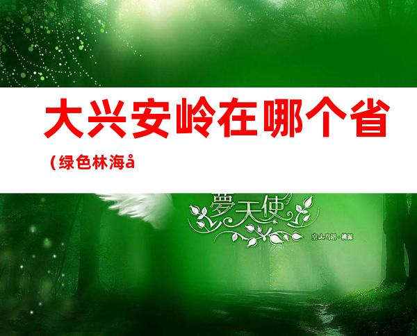 大兴安岭在哪个省（绿色林海大兴安岭在哪个省）