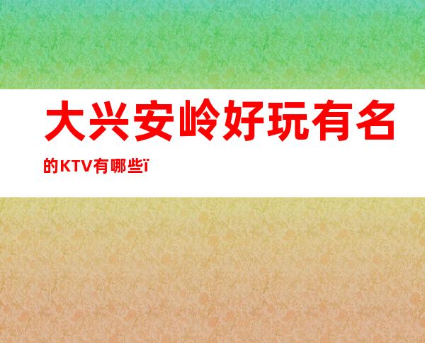 大兴安岭好玩有名的KTV有哪些？-必玩的好玩有名的KTV有哪 – 长沙岳麓商务KTV