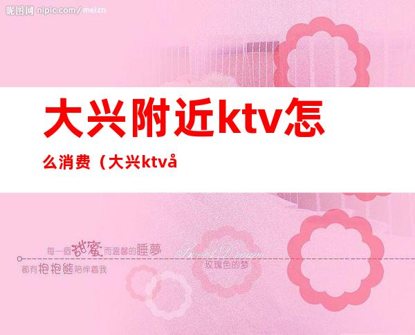 大兴附近ktv怎么消费（大兴ktv地址查询）