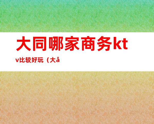 大同哪家商务ktv比较好玩（大同ktv哪里便宜）