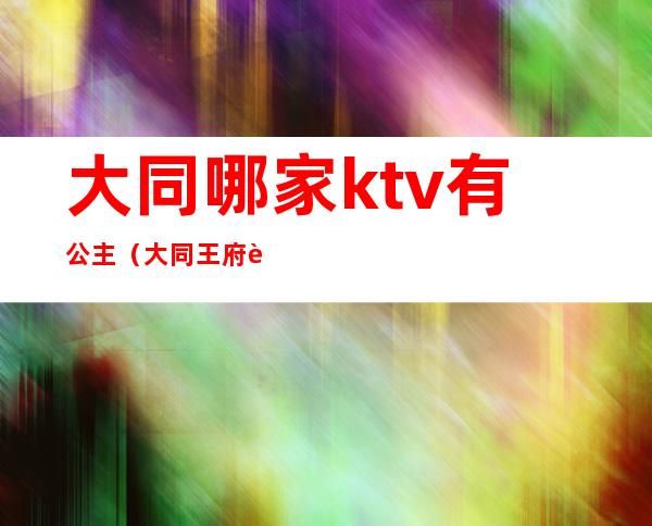 大同哪家ktv有公主（大同王府至尊ktv公主）