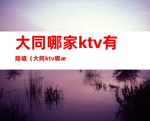 大同哪家ktv有陪唱（大同ktv哪有陪酒）