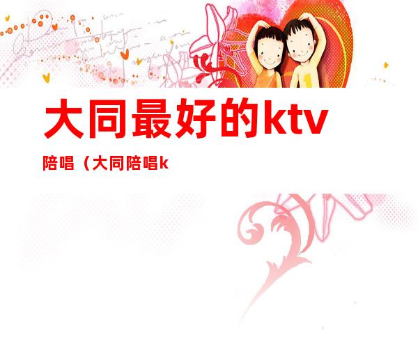 大同最好的ktv陪唱（大同陪唱ktv哪家最好）