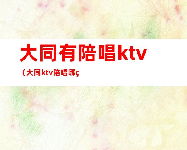 大同有陪唱ktv（大同ktv陪唱哪的最便宜）