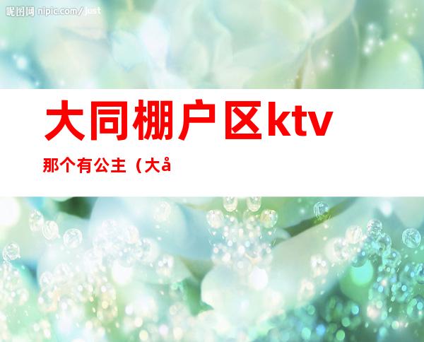 大同棚户区ktv那个有公主（大同哪个夜场有公主）