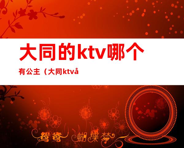 大同的ktv哪个有公主（大同ktv哪里便宜）