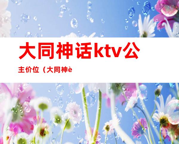 大同神话ktv公主价位（大同神话ktv公主价位表）