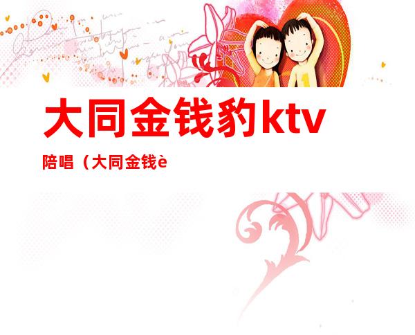 大同金钱豹ktv陪唱（大同金钱豹ktv陪唱怎么样）