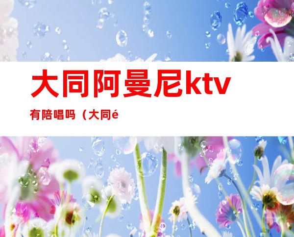 大同阿曼尼ktv有陪唱吗（大同阿曼尼ktv有陪唱吗）