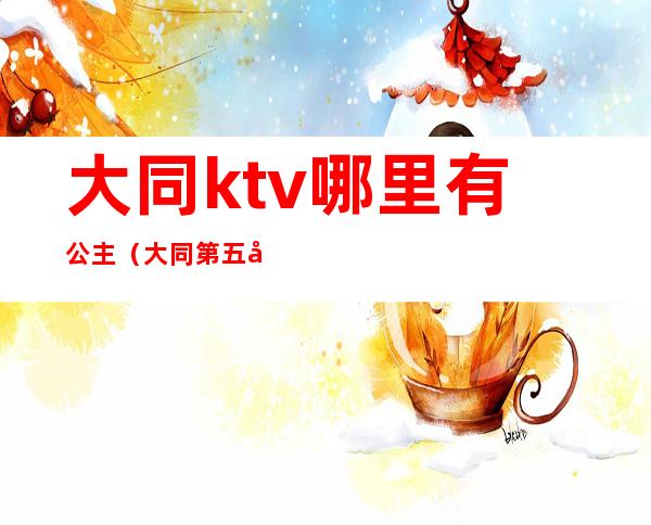 大同ktv哪里有公主（大同第五大道ktv公主）