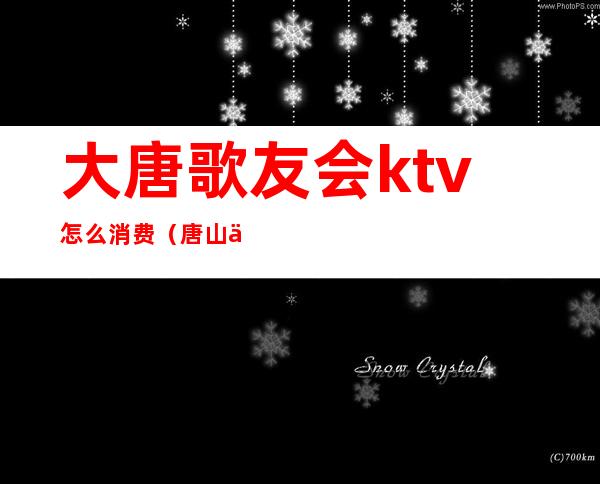 大唐歌友会ktv怎么消费（唐山中大ktv怎么消费）