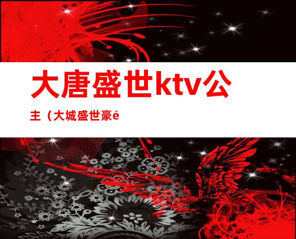 大唐盛世ktv公主（大城盛世豪门ktv陪唱）