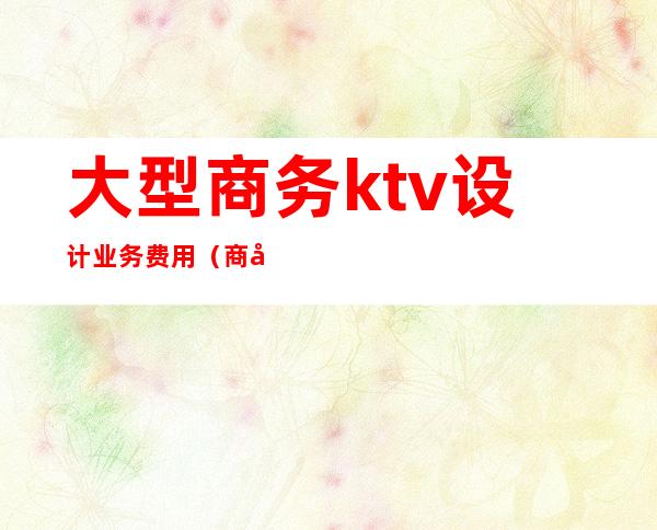 大型商务ktv设计业务费用（商务KTV费用）