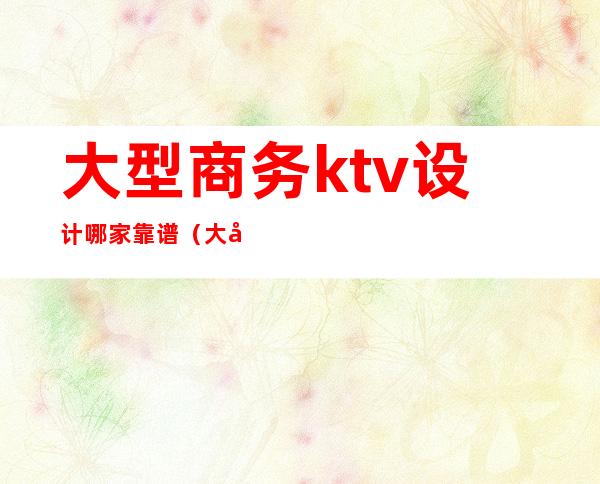 大型商务ktv设计哪家靠谱（大型商务KTV）