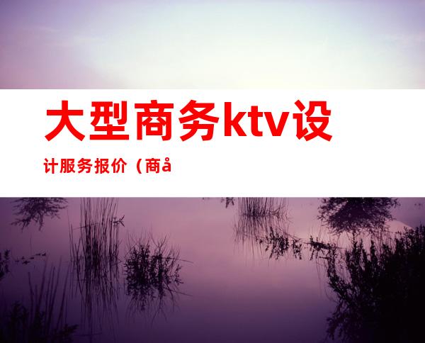 大型商务ktv设计服务报价（商务KTV设计）