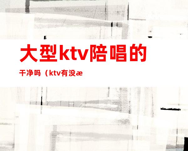 大型ktv陪唱的干净吗（ktv有没有陪唱的）