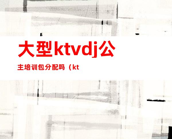 大型ktvdj公主培训包分配吗（ktvdj公主培训流程）