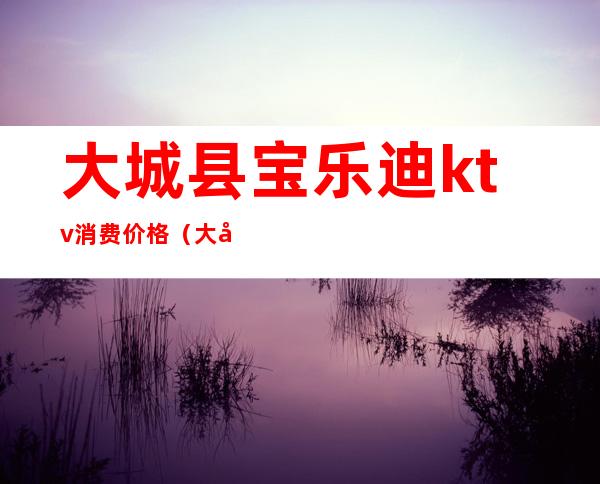 大城县宝乐迪ktv消费价格（大城县宝乐迪ktv消费价格多少）