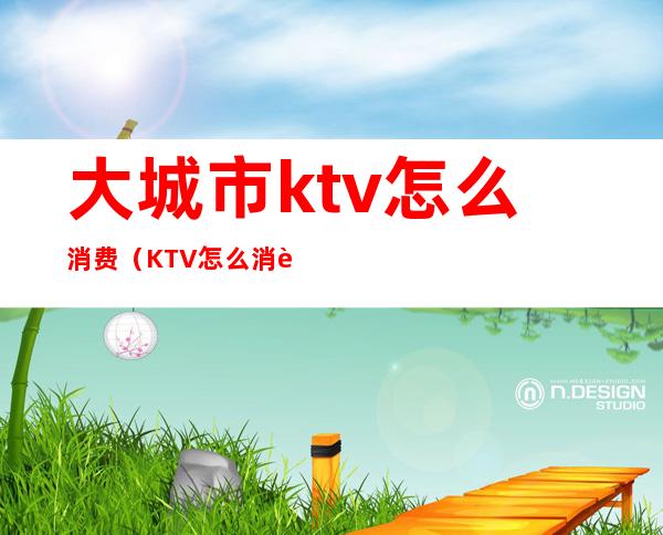 大城市ktv怎么消费（KTV怎么消费的）