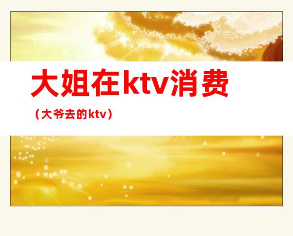 大姐在ktv消费（大爷去的ktv）