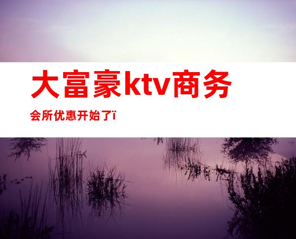 大富豪ktv商务会所优惠开始了（大富豪ktv电话号码）