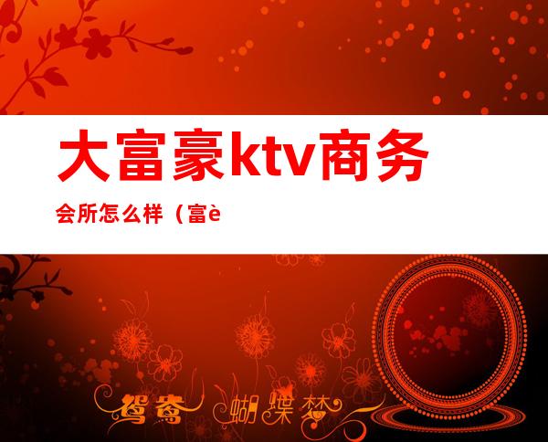 大富豪ktv商务会所怎么样（富豪国际ktv怎么样）