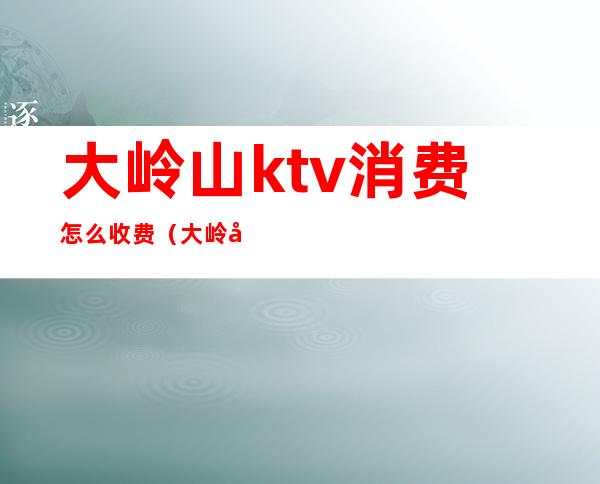 大岭山ktv消费怎么收费（大岭山ktv消费怎么收费的）