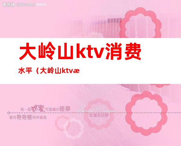 大岭山ktv消费水平（大岭山ktv消费水平怎么样）