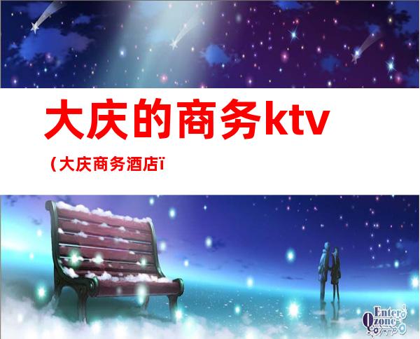 大庆的商务ktv（大庆商务酒店）