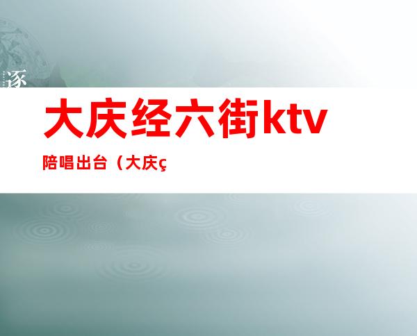 大庆经六街ktv陪唱出台（大庆经六街ktv价位）